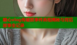 糖心vlog传被抓事件真相揭秘与背后故事全记录