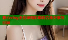 糖心vlog全纪录精彩瞬间合集分享与回顾