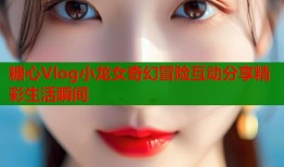 糖心Vlog小龙女奇幻冒险互动分享精彩生活瞬间