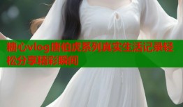 糖心vlog唐伯虎系列真实生活记录轻松分享精彩瞬间