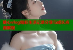 糖心vlog精彩生活记录分享与成长点滴展现