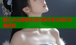 糖心vlog精彩生活记录分享与成长点滴展现