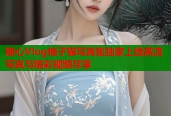 糖心Vlog柚子猫写真集独家上线高清写真与精彩视频尽享