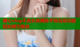 糖心vlog不良女孩揭秘平特互动功能轻松吸引粉丝