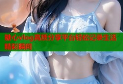 糖心vlog高质分享平台轻松记录生活精彩瞬间