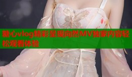 糖心vlog精彩呈现向然MV独家内容轻松观看体验