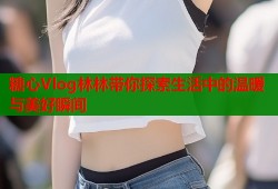 糖心Vlog林林带你探索生活中的温暖与美好瞬间