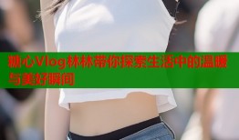 糖心Vlog林林带你探索生活中的温暖与美好瞬间