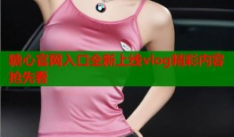 糖心官网入口全新上线vlog精彩内容抢先看