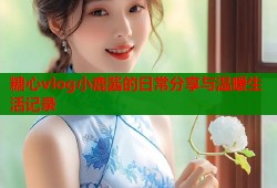 糖心vlog小鹿酱的日常分享与温暖生活记录