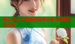 糖心vlog小鹿酱的日常分享与温暖生活记录