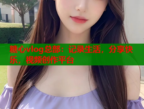 糖心vlog总部：记录生活，分享快乐，视频创作平台