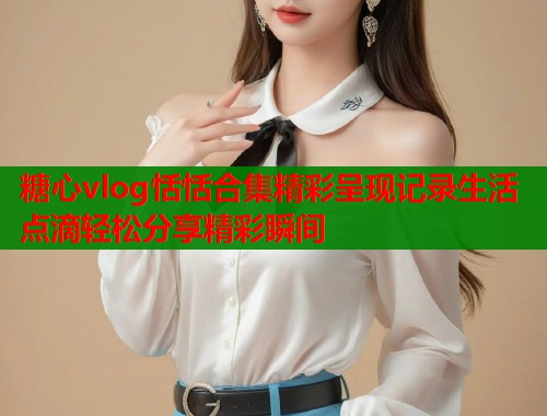 糖心vlog恬恬合集精彩呈现记录生活点滴轻松分享精彩瞬间