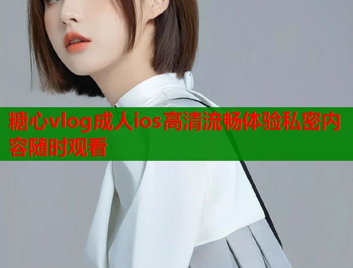 糖心vlog成人ios高清流畅体验私密内容随时观看