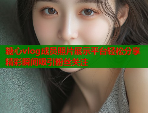 糖心vlog成员照片展示平台轻松分享精彩瞬间吸引粉丝关注