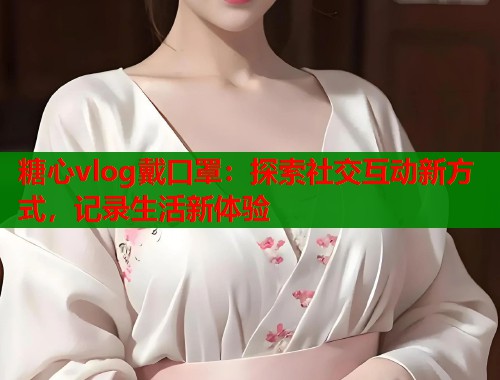 糖心vlog戴口罩：探索社交互动新方式，记录生活新体验
