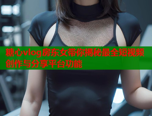 糖心vlog房东女带你揭秘最全短视频创作与分享平台功能