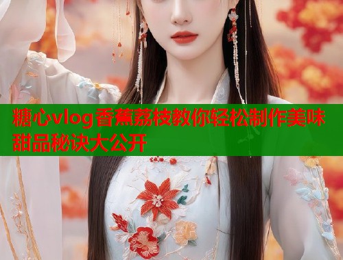 糖心vlog香蕉荔枝教你轻松制作美味甜品秘诀大公开