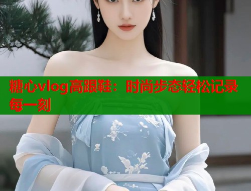 糖心vlog高跟鞋：时尚步态轻松记录每一刻