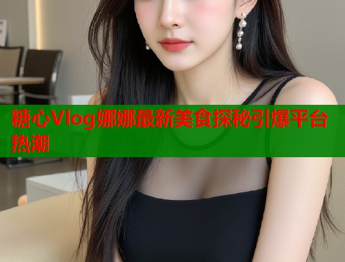 糖心Vlog娜娜最新美食探秘引爆平台热潮