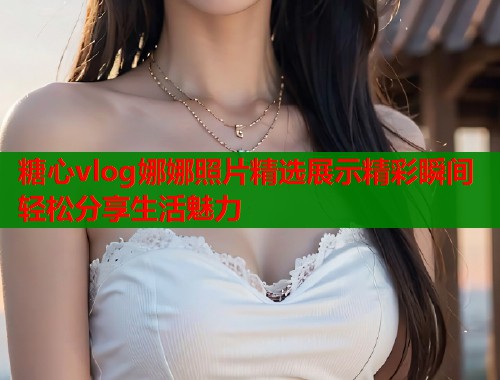 糖心vlog娜娜照片精选展示精彩瞬间轻松分享生活魅力