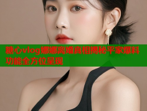 糖心vlog娜娜离婚真相揭秘平家爆料功能全方位呈现