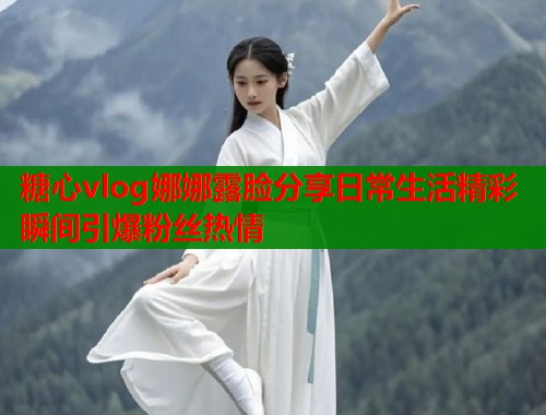 糖心vlog娜娜露脸分享日常生活精彩瞬间引爆粉丝热情