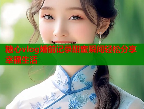 糖心vlog婚前记录甜蜜瞬间轻松分享幸福生活