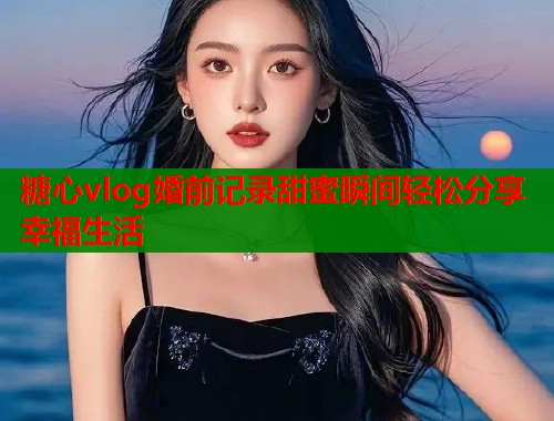 糖心vlog婚前记录甜蜜瞬间轻松分享幸福生活