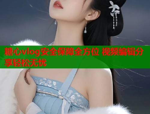 糖心vlog安全保障全方位 视频编辑分享轻松无忧