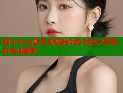 糖心Vlog账号切换新体验 轻松分享精彩生活瞬间