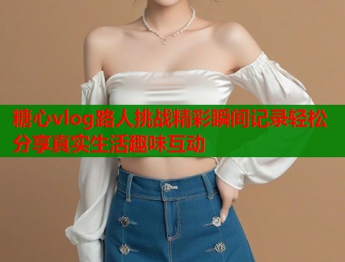 糖心vlog路人挑战精彩瞬间记录轻松分享真实生活趣味互动