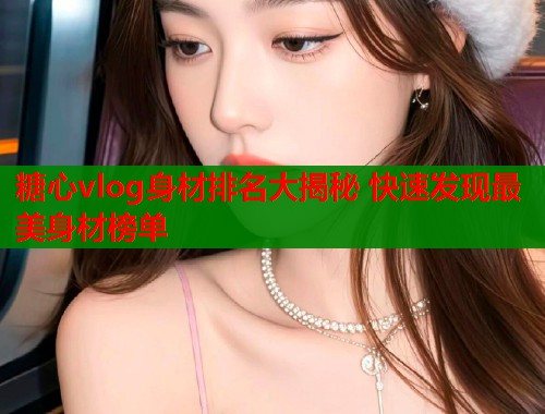 糖心vlog身材排名大揭秘 快速发现最美身材榜单