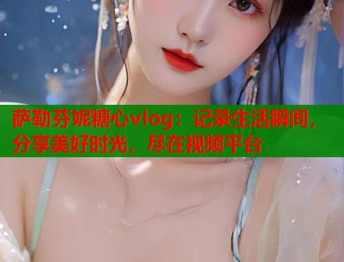 萨勒芬妮糖心vlog：记录生活瞬间，分享美好时光，尽在视频平台