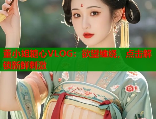 董小姐糖心VLOG：欲望缠绕，点击解锁新鲜刺激