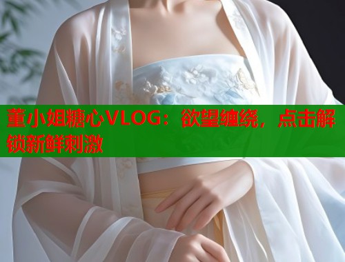 董小姐糖心VLOG：欲望缠绕，点击解锁新鲜刺激