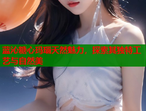 蓝沁糖心玛瑙天然魅力，探索其独特工艺与自然美