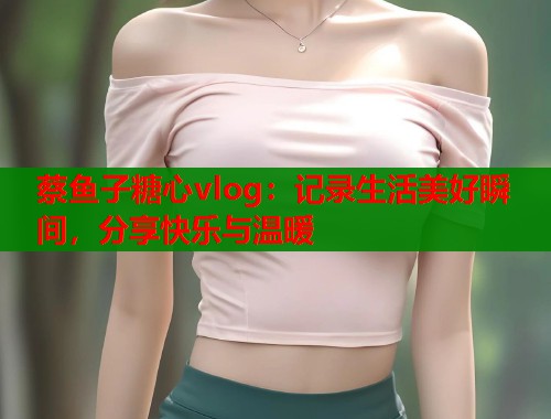 蔡鱼子糖心vlog：记录生活美好瞬间，分享快乐与温暖