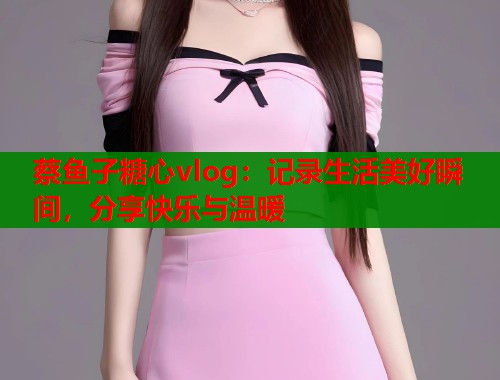 蔡鱼子糖心vlog：记录生活美好瞬间，分享快乐与温暖