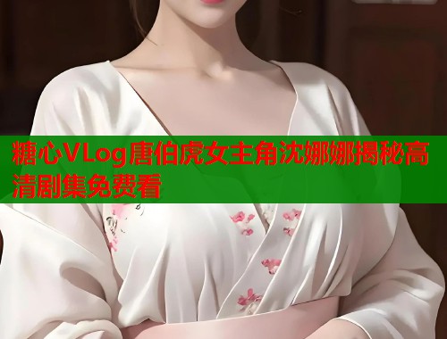 糖心VLog唐伯虎女主角沈娜娜揭秘高清剧集免费看