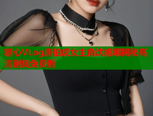 糖心VLog唐伯虎女主角沈娜娜揭秘高清剧集免费看