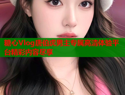 糖心Vlog唐伯虎男主专属高清体验平台精彩内容尽享