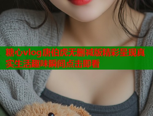糖心vlog唐伯虎无删减版精彩呈现真实生活趣味瞬间点击即看
