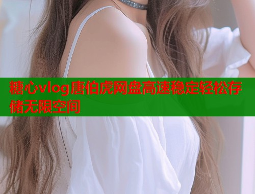 糖心vlog唐伯虎网盘高速稳定轻松存储无限空间