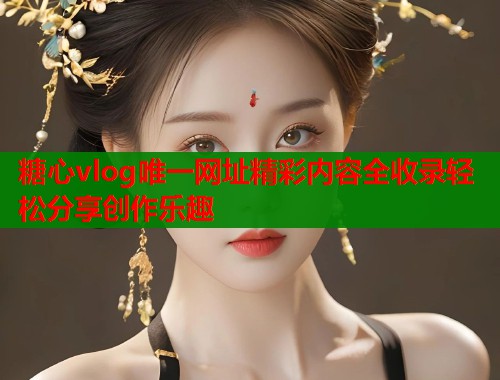 糖心vlog唯一网址精彩内容全收录轻松分享创作乐趣