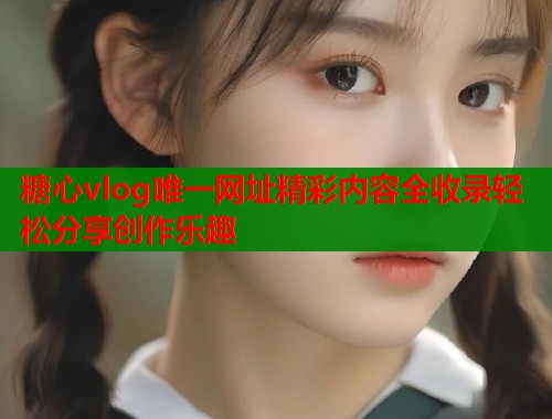 糖心vlog唯一网址精彩内容全收录轻松分享创作乐趣
