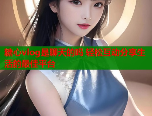 糖心vlog是聊天的吗 轻松互动分享生活的最佳平台