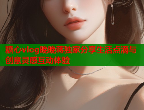 糖心vlog晚晚蒋独家分享生活点滴与创意灵感互动体验