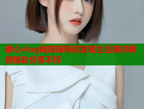 糖心vlog晓晗猫带你发现生活美好瞬间精彩分享不停