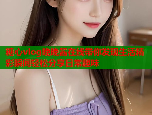 糖心vlog晚晚酱在线带你发现生活精彩瞬间轻松分享日常趣味